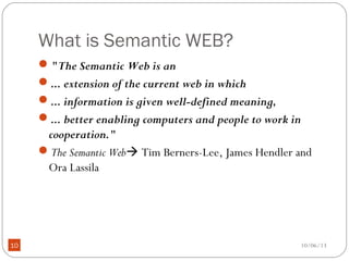 10/06/1310
What is Semantic WEB?
"The Semantic Web is an
... extension of the current web in which
... information is given well-defined meaning,
... better enabling computers and people to work in
cooperation."
The Semantic Web Tim Berners-Lee, James Hendler and
Ora Lassila
 