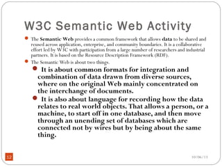 10/06/1312
W3C Semantic Web Activity
 The Semantic Web provides a common framework that allows data to be shared and
reused across application, enterprise, and community boundaries. It is a collaborative
effort led by W3C with participation from a large number of researchers and industrial
partners. It is based on the Resource Description Framework (RDF).
 The Semantic Web is about two things.
 It is about common formats for integration and
combination of data drawn from diverse sources,
where on the original Web mainly concentrated on
the interchange of documents.
 It is also about language for recording how the data
relates to real world objects. That allows a person, or a
machine, to start off in one database, and then move
through an unending set of databases which are
connected not by wires but by being about the same
thing.
 