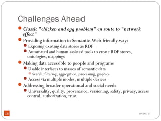 10/06/1316
Challenges Ahead
Classic "chicken and egg problem" en route to "network
effect"
Providing information in Semantic-Web-friendly ways
Exposing existing data stores as RDF
Automated and human-assisted tools to create RDF stores,
ontologies, mappings
Making data accessible to people and programs
Usable interfaces to masses of semantic data
Search, filtering, aggregation, processing, graphics
Access via multiple modes, multiple devices
Addressing broader operational and social needs
Universality, quality, provenance, versioning, safety, privacy, access
control, authorization, trust
 