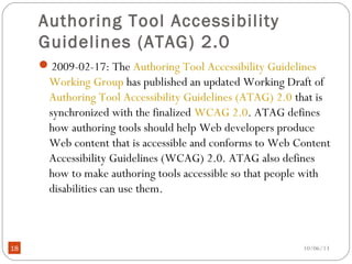 10/06/1318
Authoring Tool Accessibility
Guidelines (ATAG) 2.0
2009-02-17: The Authoring Tool Accessibility Guidelines
Working Group has published an updated Working Draft of
Authoring Tool Accessibility Guidelines (ATAG) 2.0 that is
synchronized with the finalized WCAG 2.0. ATAG defines
how authoring tools should help Web developers produce
Web content that is accessible and conforms to Web Content
Accessibility Guidelines (WCAG) 2.0. ATAG also defines
how to make authoring tools accessible so that people with
disabilities can use them.
 