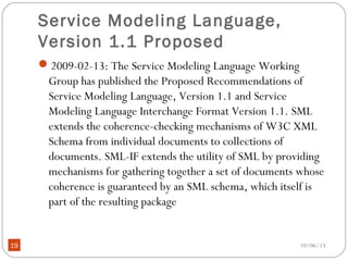 10/06/1319
Service Modeling Language,
Version 1.1 Proposed
2009-02-13: The Service Modeling Language Working
Group has published the Proposed Recommendations of
Service Modeling Language, Version 1.1 and Service
Modeling Language Interchange Format Version 1.1. SML
extends the coherence-checking mechanisms of W3C XML
Schema from individual documents to collections of
documents. SML-IF extends the utility of SML by providing
mechanisms for gathering together a set of documents whose
coherence is guaranteed by an SML schema, which itself is
part of the resulting package
 