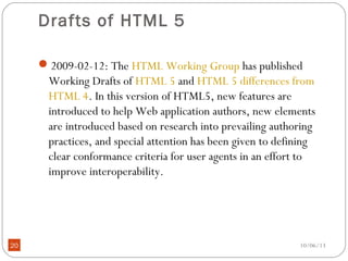 10/06/1320
Drafts of HTML 5
2009-02-12: The HTML Working Group has published
Working Drafts of HTML 5 and HTML 5 differences from
HTML 4. In this version of HTML5, new features are
introduced to help Web application authors, new elements
are introduced based on research into prevailing authoring
practices, and special attention has been given to defining
clear conformance criteria for user agents in an effort to
improve interoperability.
 