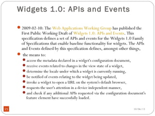 10/06/1321
Widgets 1.0: APIs and Events
2009-02-10: The Web Applications Working Group has published the
First Public Working Draft of Widgets 1.0: APIs and Events. This
specification defines a set of APIs and events for the Widgets 1.0 Family
of Specifications that enable baseline functionality for widgets. The APIs
and Events defined by this specification defines, amongst other things,
 the means to:
access the metadata declared in a widget's configuration document,
receive events related to changes in the view state of a widget,
determine the locale under which a widget is currently running,
be notified of events relating to the widget being updated,
invoke a widget to open a URL on the system's default browser,
requests the user's attention in a device independent manner,
and check if any additional APIs requested via the configuration document's
feature element have successfully loaded.
 