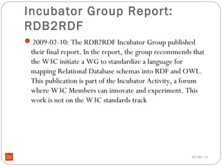 10/06/1322
Incubator Group Report:
RDB2RDF
2009-02-10: The RDB2RDF Incubator Group published
their final report. In the report, the group recommends that
the W3C initiate a WG to standardize a language for
mapping Relational Database schemas into RDF and OWL.
This publication is part of the Incubator Activity, a forum
where W3C Members can innovate and experiment. This
work is not on the W3C standards track
 