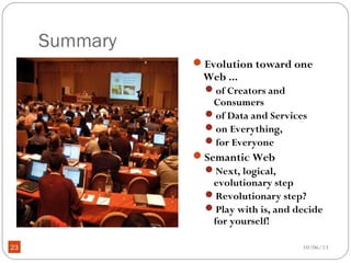 10/06/1323
Summary
Evolution toward one
Web ...
of Creators and
Consumers
of Data and Services
on Everything,
for Everyone
Semantic Web
Next, logical,
evolutionary step
Revolutionary step?
Play with is, and decide
for yourself!
 