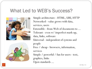 10/06/137
What Led to WEB’s Success?
Simple architecture - HTML, URI, HTTP
Networked - value grows with data,
services, users
Extensible - from Web of documents to ...
Tolerant - even w/ imperfect mark-up,
data, links, software
Universal - independent of systems and
people
Free / cheap - browsers, information,
services
Simple / powerful / fun for users - text,
graphics, links
Open standards ...
 