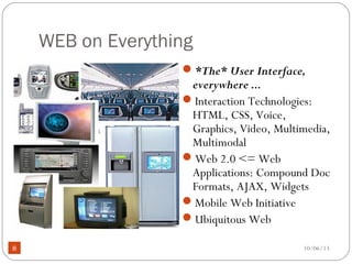 10/06/138
WEB on Everything
*The* User Interface,
everywhere ...
Interaction Technologies:
HTML, CSS, Voice,
Graphics, Video, Multimedia,
Multimodal
Web 2.0 <= Web
Applications: Compound Doc
Formats, AJAX, Widgets
Mobile Web Initiative
Ubiquitous Web
 