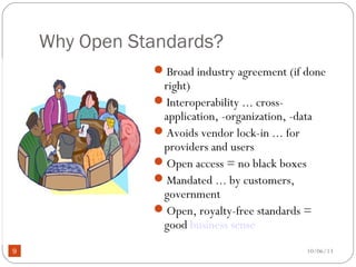 10/06/139
Why Open Standards?
Broad industry agreement (if done
right)
Interoperability ... cross-
application, -organization, -data
Avoids vendor lock-in ... for
providers and users
Open access = no black boxes
Mandated ... by customers,
government
Open, royalty-free standards =
good business sense
 