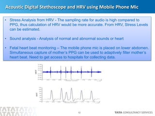 12
Acoustic Digital Stethoscope and HRV using Mobile Phone Mic
• Stress Analysis from HRV - The sampling rate for audio is high compared to
PPG, thus calculation of HRV would be more accurate. From HRV, Stress Levels
can be estimated.
• Sound analysis - Analysis of normal and abnormal sounds or heart
• Fetal heart beat monitoring – The mobile phone mic is placed on lower abdomen.
Simultaneous capture of mother’s PPG can be used to adaptively filter mother’s
heart beat. Need to get access to hospitals for collecting data.
 