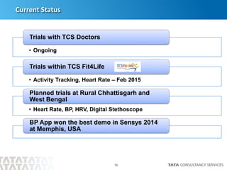 16
Current Status
• Ongoing
Trials with TCS Doctors
• Activity Tracking, Heart Rate – Feb 2015
Trials within TCS Fit4Life
• Heart Rate, BP, HRV, Digital Stethoscope
Planned trials at Rural Chhattisgarh and
West Bengal
BP App won the best demo in Sensys 2014
at Memphis, USA
 