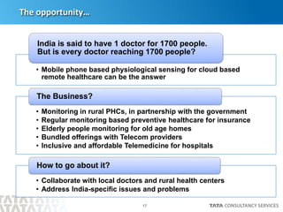 17
The opportunity…
• Mobile phone based physiological sensing for cloud based
remote healthcare can be the answer
India is said to have 1 doctor for 1700 people.
But is every doctor reaching 1700 people?
• Monitoring in rural PHCs, in partnership with the government
• Regular monitoring based preventive healthcare for insurance
• Elderly people monitoring for old age homes
• Bundled offerings with Telecom providers
• Inclusive and affordable Telemedicine for hospitals
The Business?
• Collaborate with local doctors and rural health centers
• Address India-specific issues and problems
How to go about it?
 