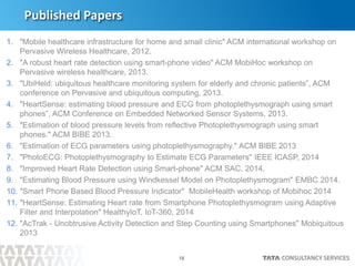 18
1. "Mobile healthcare infrastructure for home and small clinic" ACM international workshop on
Pervasive Wireless Healthcare, 2012.
2. "A robust heart rate detection using smart-phone video" ACM MobiHoc workshop on
Pervasive wireless healthcare, 2013.
3. "UbiHeld: ubiquitous healthcare monitoring system for elderly and chronic patients”, ACM
conference on Pervasive and ubiquitous computing, 2013.
4. "HeartSense: estimating blood pressure and ECG from photoplethysmograph using smart
phones”, ACM Conference on Embedded Networked Sensor Systems, 2013.
5. "Estimation of blood pressure levels from reflective Photoplethysmograph using smart
phones." ACM BIBE 2013.
6. "Estimation of ECG parameters using photoplethysmography." ACM BIBE 2013
7. "PhotoECG: Photoplethysmography to Estimate ECG Parameters" IEEE ICASP, 2014
8. "Improved Heart Rate Detection using Smart-phone" ACM SAC, 2014.
9. "Estimating Blood Pressure using Windkessel Model on Photoplethysmogram" EMBC 2014.
10. "Smart Phone Based Blood Pressure Indicator" MobileHealth workshop of Mobihoc 2014
11. "HeartSense: Estimating Heart rate from Smartphone Photoplethysmogram using Adaptive
Filter and Interpolation" HealthyIoT, IoT-360, 2014
12. "AcTrak - Unobtrusive Activity Detection and Step Counting using Smartphones" Mobiquitous
2013
Published Papers
 
