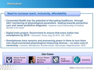 5
Motivation
• Connected Health has the potential of disrupting healthcare through
24x7 monitoring of physiological parameters leading towards preventive
care and newer predictive diagnosis - however cost of ownership of medical
devices is an issue
• Digital India project: Government to ensure that every Indian has
smartphone by 2019 – Economic Times, Aug 25 2014 (Rs. 3000 )
• Smartphones have sensors and processing power in them to turn them
into cloud-connected physiological measuring devices – no extra cost of
ownership - Camera, Microphone, Accelerometer, Gyroscope, Magnetometer, GPS
Need to increase reach, inclusivity, affordability
Use Cases
Elderly People
Monitoring
@Home
Chronic Patient
Monitoring
@Home
Rural
Healthcare
Insurance
 