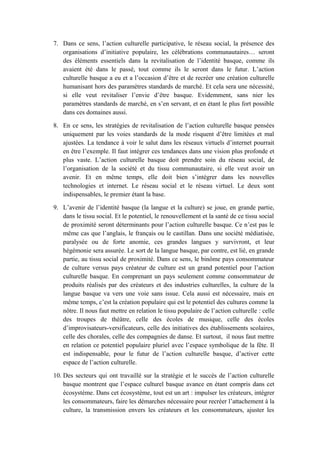 7. Dans ce sens, l’action culturelle participative, le réseau social, la présence des
organisations d’initiative populaire, les célébrations communautaires… seront
des éléments essentiels dans la revitalisation de l’identité basque, comme ils
avaient été dans le passé, tout comme ils le seront dans le futur. L’action
culturelle basque a eu et a l’occasion d’être et de recréer une création culturelle
humanisant hors des paramètres standards de marché. Et cela sera une nécessité,
si elle veut revitaliser l’envie d’être basque. Evidemment, sans nier les
paramètres standards de marché, en s’en servant, et en étant le plus fort possible
dans ces domaines aussi.
8. En ce sens, les stratégies de revitalisation de l’action culturelle basque pensées
uniquement par les voies standards de la mode risquent d’être limitées et mal
ajustées. La tendance à voir le salut dans les réseaux virtuels d’internet pourrait
en être l’exemple. Il faut intégrer ces tendances dans une vision plus profonde et
plus vaste. L’action culturelle basque doit prendre soin du réseau social, de
l’organisation de la société et du tissu communautaire, si elle veut avoir un
avenir. Et en même temps, elle doit bien s’intégrer dans les nouvelles
technologies et internet. Le réseau social et le réseau virtuel. Le deux sont
indispensables, le premier étant la base.
9. L’avenir de l’identité basque (la langue et la culture) se joue, en grande partie,
dans le tissu social. Et le potentiel, le renouvellement et la santé de ce tissu social
de proximité seront déterminants pour l’action culturelle basque. Ce n’est pas le
même cas que l’anglais, le français ou le castillan. Dans une société médiatisée,
paralysée ou de forte anomie, ces grandes langues y survivront, et leur
hégémonie sera assurée. Le sort de la langue basque, par contre, est lié, en grande
partie, au tissu social de proximité. Dans ce sens, le binôme pays consommateur
de culture versus pays créateur de culture est un grand potentiel pour l’action
culturelle basque. En comprenant un pays seulement comme consommateur de
produits réalisés par des créateurs et des industries culturelles, la culture de la
langue basque va vers une voie sans issue. Cela aussi est nécessaire, mais en
même temps, c’est la création populaire qui est le potentiel des cultures comme la
nôtre. Il nous faut mettre en relation le tissu populaire de l’action culturelle : celle
des troupes de théâtre, celle des écoles de musique, celle des écoles
d’improvisateurs-versificateurs, celle des initiatives des établissements scolaires,
celle des chorales, celle des compagnies de danse. Et surtout, il nous faut mettre
en relation ce potentiel populaire pluriel avec l’espace symbolique de la fête. Il
est indispensable, pour le futur de l’action culturelle basque, d’activer cette
espace de l’action culturelle.
10. Des secteurs qui ont travaillé sur la stratégie et le succès de l’action culturelle
basque montrent que l’espace culturel basque avance en étant compris dans cet
écosystème. Dans cet écosystème, tout est un art : impulser les créateurs, intégrer
les consommateurs, faire les démarches nécessaire pour recréer l’attachement à la
culture, la transmission envers les créateurs et les consommateurs, ajuster les

 
