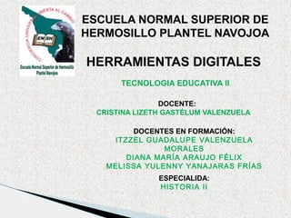 ESCUELA NORMAL SUPERIOR DE
HERMOSILLO PLANTEL NAVOJOA

HERRAMIENTAS DIGITALES
TECNOLOGIA EDUCATIVA II
DOCENTE:
CRISTINA LIZETH GASTÉLUM VALENZUELA
DOCENTES EN FORMACIÓN:
ITZZEL GUADALUPE VALENZUELA
MORALES
DIANA MARÍA ARAUJO FÉLIX
MELISSA YULENNY YANAJARAS FRÍAS
ESPECIALIDA:
HISTORIA II

 
