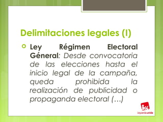 Delimitaciones legales (I)
   Ley      Régimen      Electoral
    Géneral: Desde convocatoria
    de las elecciones hasta el
    inicio legal de la campaña,
    queda        prohibida       la
    realización de publicidad o
    propaganda electoral (…)
 