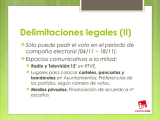 Delimitaciones legales (II)
 Sólopuede pedir el voto en el periodo de
  campaña electoral (04/11 – 18/11).
 Espacios comunicativos a la mitad:
     Radio y Televisión:15’ en RTVE.
     Lugares para colocar carteles, pancartas y
      banderolas en Ayuntamientos: Preferencias de
      los partidos, según número de votos.
     Medios privados: Financiación de acuerdo a nº
      escaños
 