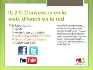 IU 2.0: Convencer en la
web, difundir en la red
 Enlazando   a:
    Spots.
    Materia de campaña.
    Web Convocatoria Social.
    Grupo Ciberagitadores.
    Redes Sociales.
 