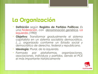 La Organización
•   Definición según Registro de Partidos Políticos: Es
    una Federación, con denominación genérica, La
    Izquierda (1992)
•   Objetivo: Transformar gradualmente el sistema
    capitalista en un sistema socialista democrático,
    (…), organizado conforme un Estado social y
    democrático de derecho, federal y republicano.
•   Ideología: Plural, de la izquierda.
•   Formado      por    plataformas,    organizaciones,
    asociaciones, individuos y partidos, siendo el PCE
    el más importante históricamente
 