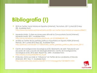 Bibliografía (I)
   20-N en Twitter: hace historia en Españav [Internet]. Tecnofans. 2011 [cited 2012 May
    20]. Available from:
    http://www.tecnofans.es/internet/articulo/20-n-en-twitter-hace-historia-en-espana/30431/

   Izquierda Unida. 5 ciber-acciones para difundir la Convocatoria Social [Internet].
    Izquierda Unida. 2011. Available from:
    http://es-es.facebook.com/note.php?note_id=10150394881891136
   Análisis en Twitter de los partidos políticos mayoritarios en España #20N [Internet].
    Pirendo. 2011 [cited 2012 May 22]. Available from:
    http://pirendo.com/es/2011/11/20/analisis_twitter_partidos_politicos_elecciones_2011/

   Centro de Investigaciones Sociológicas (CIS). Barómetro de abril. Tabulación por
    recuerdo de voto y escala de ideología [Internet]. Centro de Investigaciones
    Sociológicas (CIS); 2012 abril. Report No.: 2941. Available from:
    http://datos.cis.es/pdf/Es2941rei_A.pdf
   El Mundo. Cómo se mide la “influencia” en Twitter de los candidatos. El Mundo
    [Internet]. 2011 Nov 11; Available from:
    http://www.elmundo.es/elmundo/2011/11/11/navegante/1321026751.html
 