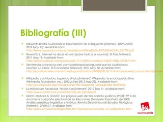 Bibliografía (III)
   Izquierda Unida. Guía para la Refundación de la Izquierda [Internet]. 2009 [cited
    2012 May 23]. Available from:
    http://www.izquierda-unida.es/sites/default/files/GUIA_REFUNDACION_OCT09.pdf
   Reventós L. Internet no da la victoria (sobre todo si se usa mal). El País [Internet].
    2011 Aug 11; Available from:
    http://politica.elpais.com/politica/2011/11/08/actualidad/1320715040_757397.html
   Servimedia. Iu lanza la web convocatoriasocial.org para que los ciudadanos
    aporten sus ideas. El Economista [Internet]. 2011 May 10; Available from:
    http://ecodiario.eleconomista.es/espana/noticias/3428650/10/11/Iu-lanza-la-web-convocatoriasocialor

   Wikipedia contributors. Izquierda Unida [Internet]. Wikipedia, la enciclopedia libre.
    Wikimedia Foundation, Inc.; 2012 [cited 2012 May 23]. Available from:
    http://es.wikipedia.org/w/index.php?title=Izquierda_Unida&oldid=56391656
   La Historia de Facebook. NotiActual [Internet]. 2010 Sep 11; Available from:
    http://www.notiactual.com/la-historia-de-facebook/
   Martín Jiménez A, Screti F. Las páginas web de tres partidos políticos (PSOE, PP e IU)
    durante la campaña electoral de las Elecciones Generales Españolas de 2008.
    Análisis semiótico-lingüístico y retórico. Revista Electrónica de Estudios Filológicos
    [Internet]. 07/09;17. Available from:
    http://www.um.es/tonosdigital/znum17/secciones/estudios-12-webpartidos.htm
 