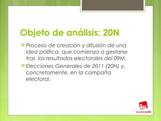 Objeto de análisis: 20N
 Proceso   de creación y difusión de una
  idea política, que comienza a gestarse
  tras los resultados electorales del 09M.
 Elecciones Generales de 2011 (20N) y,
  concretamente, en la campaña
  electoral.
 