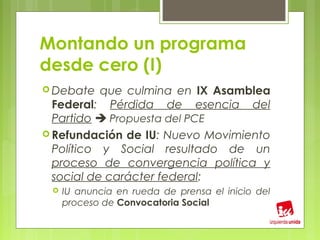 Montando un programa
desde cero (I)
 Debate   que culmina en IX Asamblea
  Federal: Pérdida de esencia del
  Partido  Propuesta del PCE
 Refundación de IU: Nuevo Movimiento
  Político y Social resultado de un
  proceso de convergencia política y
  social de carácter federal:
    IU anuncia en rueda de prensa el inicio del
     proceso de Convocatoria Social
 