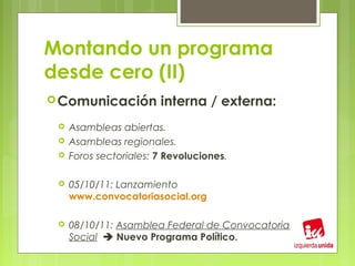 Montando un programa
desde cero (II)
 Comunicación          interna / externa:
    Asambleas abiertas.
    Asambleas regionales.
    Foros sectoriales: 7 Revoluciones.

    05/10/11: Lanzamiento
     www.convocatoriasocial.org

    08/10/11: Asamblea Federal de Convocatoria
     Social  Nuevo Programa Político.
 