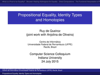 What is a Proof of an Equality? Brouwer–Heyting–Kolmogorov for Equality Direct Computations The Functional Interpretation of P
Propositional Equality, Identity Types
and Homotopies
Ruy de Queiroz
(joint work with Anjolina de Oliveira)
Centro de Inform´atica
Universidade Federal de Pernambuco (UFPE)
Recife, Brazil
Computer Science Colloquium
Indiana University
24 July 2015
Ruy de Queiroz (joint work with Anjolina de Oliveira)
Centro de Inform´atica Universidade Federal de Pernambuco (UFPE) Recife, Brazil
Propositional Equality, Identity Types and Homotopies
 