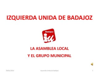 IZQUIERDA UNIDA DE BADAJOZ
LA ASAMBLEA LOCAL
Y EL GRUPO MUNICIPAL
Izquierda Unida de Badajoz29/01/2015 1
 