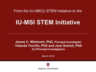 March 2016
From the IU-HBCU STEM Initiative to the
IU-MSI STEM Initiative
James C. Wimbush, PhD, Principal Investigator
Yolanda Treviño, PhD and Jack Schmit, PhD
Co-Principal Investigators
 