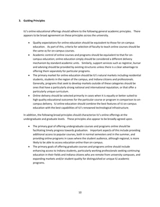 3. Guiding Principles 

 
    IU’s online educational offerings should adhere to the following general academic principles.   There 
    appears to be broad agreement on these principles across the university. 

           Quality expectations for online education should be equivalent to those for on‐campus 
            education.   As part of this, criteria for selection of faculty to teach online courses should be 
            the same as for on‐campus courses. 
           Academic control of online courses and programs should be equivalent to that for on‐
            campus education; online education simply should be considered a different delivery 
            mechanism by standard academic units.   Similarly, support services such as registrar, bursar 
            and advising should be provided by existing structures unless there is a clear advantage to 
            offering them separately for particular programs. 
           The primary market for online education should be IU’s natural markets including residential 
            students, students in the region of the campus, and Indiana citizens and professionals.   
            Generally, programs that seek to develop markets outside of these categories should be 
            ones that have a particularly strong national and international reputation, or that offer a 
            particularly unique curriculum. 
           Online delivery should be selected primarily in cases when it is equally or better suited to 
            high quality educational outcomes for the particular course or program in comparison to on‐
            campus delivery.  IU online education should combine the best features of IU on‐campus 
            education with the best capabilities of IU’s renowned technological infrastructure. 

    In addition, the following broad principles should characterize IU’s online offerings at the 
    undergraduate and graduate levels.   These principles also appear to be broadly agreed upon. 

           The primary goal of offering undergraduate courses and programs online should be 
            facilitating timely progress towards graduation.   Important aspects of this include providing 
            additional access to popular courses, both in normal semesters and in the summer, and 
            providing online programs in cases where the student audience, although regional, is more 
            likely to be able to access education online than on‐campus.  
           The primary goals of offering graduate courses and programs online should include 
            enhancing access to Indiana students, particularly working professionals seeking continuing 
            education in their fields and Indiana citizens who are remote from university campuses, and 
            expanding markets and/or student quality for distinguished or unique IU academic 
            programs. 

                                  




                                                     10 
 
 