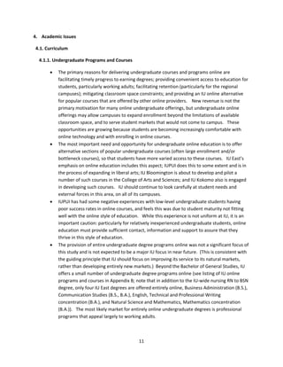 4. Academic Issues 

  4.1. Curriculum 

     4.1.1. Undergraduate Programs and Courses 

           The primary reasons for delivering undergraduate courses and programs online are 
            facilitating timely progress to earning degrees; providing convenient access to education for 
            students, particularly working adults; facilitating retention (particularly for the regional 
            campuses); mitigating classroom space constraints; and providing an IU online alternative 
            for popular courses that are offered by other online providers.    New revenue is not the 
            primary motivation for many online undergraduate offerings, but undergraduate online 
            offerings may allow campuses to expand enrollment beyond the limitations of available 
            classroom space, and to serve student markets that would not come to campus.   These 
            opportunities are growing because students are becoming increasingly comfortable with 
            online technology and with enrolling in online courses. 
           The most important need and opportunity for undergraduate online education is to offer 
            alternative sections of popular undergraduate courses (often large enrollment and/or 
            bottleneck courses), so that students have more varied access to these courses.   IU East’s 
            emphasis on online education includes this aspect; IUPUI does this to some extent and is in 
            the process of expanding in liberal arts; IU Bloomington is about to develop and pilot a 
            number of such courses in the College of Arts and Sciences; and IU Kokomo also is engaged 
            in developing such courses.   IU should continue to look carefully at student needs and 
            external forces in this area, on all of its campuses.  
           IUPUI has had some negative experiences with low‐level undergraduate students having 
            poor success rates in online courses, and feels this was due to student maturity not fitting 
            well with the online style of education.   While this experience is not uniform at IU, it is an 
            important caution: particularly for relatively inexperienced undergraduate students, online 
            education must provide sufficient contact, information and support to assure that they 
            thrive in this style of education. 
           The provision of entire undergraduate degree programs online was not a significant focus of 
            this study and is not expected to be a major IU focus in near future.  (This is consistent with 
            the guiding principle that IU should focus on improving its service to its natural markets, 
            rather than developing entirely new markets.)  Beyond the Bachelor of General Studies, IU 
            offers a small number of undergraduate degree programs online (see listing of IU online 
            programs and courses in Appendix B; note that in addition to the IU‐wide nursing RN to BSN 
            degree, only four IU East degrees are offered entirely online, Business Administration (B.S.), 
            Communication Studies (B.S., B.A.), English, Technical and Professional Writing 
            concentration (B.A.), and Natural Science and Mathematics, Mathematics concentration 
            (B.A.)).   The most likely market for entirely online undergraduate degrees is professional 
            programs that appeal largely to working adults. 



                                                    11 
 
 