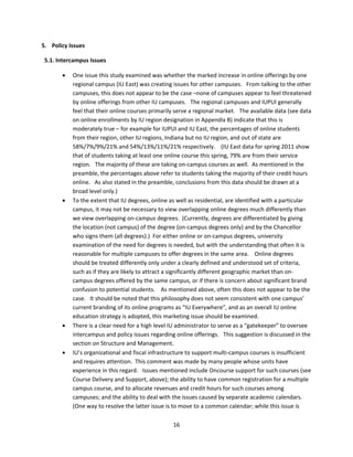 5. Policy Issues 

  5.1. Intercampus Issues 

           One issue this study examined was whether the marked increase in online offerings by one 
            regional campus (IU East) was creating issues for other campuses.   From talking to the other 
            campuses, this does not appear to be the case –none of campuses appear to feel threatened 
            by online offerings from other IU campuses.   The regional campuses and IUPUI generally 
            feel that their online courses primarily serve a regional market.   The available data (see data 
            on online enrollments by IU region designation in Appendix B) indicate that this is 
            moderately true – for example for IUPUI and IU East, the percentages of online students 
            from their region, other IU regions, Indiana but no IU region, and out of state are 
            58%/7%/9%/21% and 54%/13%/11%/21% respectively.    (IU East data for spring 2011 show 
            that of students taking at least one online course this spring, 79% are from their service 
            region.   The majority of these are taking on‐campus courses as well.  As mentioned in the 
            preamble, the percentages above refer to students taking the majority of their credit hours 
            online.   As also stated in the preamble, conclusions from this data should be drawn at a 
            broad level only.)   
           To the extent that IU degrees, online as well as residential, are identified with a particular 
            campus, it may not be necessary to view overlapping online degrees much differently than 
            we view overlapping on‐campus degrees.  (Currently, degrees are differentiated by giving 
            the location (not campus) of the degree (on‐campus degrees only) and by the Chancellor 
            who signs them (all degrees).)  For either online or on‐campus degrees, university 
            examination of the need for degrees is needed, but with the understanding that often it is 
            reasonable for multiple campuses to offer degrees in the same area.    Online degrees 
            should be treated differently only under a clearly defined and understood set of criteria, 
            such as if they are likely to attract a significantly different geographic market than on‐
            campus degrees offered by the same campus, or if there is concern about significant brand 
            confusion to potential students.    As mentioned above, often this does not appear to be the 
            case.   It should be noted that this philosophy does not seem consistent with one campus’ 
            current branding of its online programs as “IU Everywhere”, and as an overall IU online 
            education strategy is adopted, this marketing issue should be examined. 
           There is a clear need for a high level IU administrator to serve as a “gatekeeper” to oversee 
            intercampus and policy issues regarding online offerings.   This suggestion is discussed in the 
            section on Structure and Management. 
           IU’s organizational and fiscal infrastructure to support multi‐campus courses is insufficient 
            and requires attention.  This comment was made by many people whose units have 
            experience in this regard.   Issues mentioned include Oncourse support for such courses (see 
            Course Delivery and Support, above); the ability to have common registration for a multiple 
            campus course, and to allocate revenues and credit hours for such courses among 
            campuses; and the ability to deal with the issues caused by separate academic calendars.   
            (One way to resolve the latter issue is to move to a common calendar; while this issue is 

                                                    16 
 
 