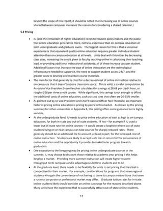 beyond the scope of this report, it should be noted that increasing use of online courses 
             shared between campuses increases the reasons for considering a shared calendar.) 

  5.2 Pricing 

            IU (and the remainder of higher education) needs to educate policy makers and the public 
             that online education generally is more, not less, expensive than on‐campus education at 
             both undergraduate and graduate levels.   The biggest reason for this is that a universal 
             experience is that equivalent quality online education requires greater individual student 
             attention than on‐campus education at all levels.   Units deal with this either by decreasing 
             class sizes, increasing the credit given to faculty teaching online in calculating their teaching 
             load, or providing additional instructional assistants; all of these increase cost per student.  
             Additional factors that increase the cost of online instruction are the technological 
             infrastructure needed to support it, the need to support student access 24/7, and the 
             greater costs to develop and maintain course materials. 
            The main factor that generally is cited for a decreased cost of online instruction relative to 
             on‐campus is that it doesn’t require classroom space.   This is valid; a careful computation by 
             Associate Vice President Steve Keucher calculates this savings at $8.68 per credit hour, or 
             roughly $26 per three credit course.   While significant, this savings is not enough to offset 
             the additional costs of online education, such as class sizes that often are 20‐35% smaller. 
            As pointed out by IU Vice President and Chief Financial Officer Neil Theobald, an important 
             factor in pricing online education is pricing by peers in this market.   As shown by the pricing 
             summary for other universities in Appendix B, this pricing offers some guidance but is highly 
             variable. 
            At the undergraduate level, IU needs to price online education at least as high as on‐campus 
             education, for both in‐state and out‐of‐state students.  If not – for example if IU used a 
             lower out‐of‐state rate for online courses – it would create a loophole where out‐of‐state 
             students living on or near campus can take courses for sharply reduced rates.  There 
             generally should be an additional fee to account, at least in part, for the increased cost of 
             online instruction.   Students are likely to accept such fees in return for the convenience of 
             online education and the opportunity it provides to make faster progress towards 
             graduation.   
            One exception to the foregoing may be pricing online undergraduate courses in the 
             summer; IU may choose to discount those relative to academic year pricing if this helps 
             develop a market.   Providing more summer instruction will create higher student 
             throughput on IU campuses and is advantageous both to students and to IU. 
            At the graduate level, there needs to be flexibility for units to set pricing that they feel is 
             competitive for their market.  For example, considerations for programs that serve regional 
             students who gain the convenience of not having to come to campus versus those that serve 
             a national corporate or professional market may differ.   Graduate tuition rates for in‐state 
             online students likely should consider an online surcharge for the reasons described above.   
             Many units have the experience that to successfully attract out‐of‐state online students, 

                                                      17 
 
 