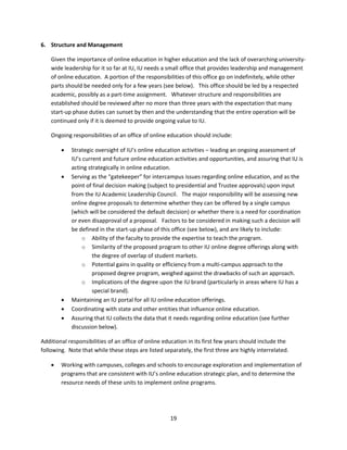 6. Structure and Management 

    Given the importance of online education in higher education and the lack of overarching university‐
    wide leadership for it so far at IU, IU needs a small office that provides leadership and management 
    of online education.  A portion of the responsibilities of this office go on indefinitely, while other 
    parts should be needed only for a few years (see below).   This office should be led by a respected 
    academic, possibly as a part‐time assignment.   Whatever structure and responsibilities are 
    established should be reviewed after no more than three years with the expectation that many 
    start‐up phase duties can sunset by then and the understanding that the entire operation will be 
    continued only if it is deemed to provide ongoing value to IU. 

    Ongoing responsibilities of an office of online education should include: 

           Strategic oversight of IU’s online education activities – leading an ongoing assessment of 
            IU’s current and future online education activities and opportunities, and assuring that IU is 
            acting strategically in online education. 
           Serving as the “gatekeeper” for intercampus issues regarding online education, and as the 
            point of final decision making (subject to presidential and Trustee approvals) upon input 
            from the IU Academic Leadership Council.   The major responsibility will be assessing new 
            online degree proposals to determine whether they can be offered by a single campus 
            (which will be considered the default decision) or whether there is a need for coordination 
            or even disapproval of a proposal.   Factors to be considered in making such a decision will 
            be defined in the start‐up phase of this office (see below), and are likely to include: 
                o Ability of the faculty to provide the expertise to teach the program. 
                o Similarity of the proposed program to other IU online degree offerings along with 
                     the degree of overlap of student markets. 
                o Potential gains in quality or efficiency from a multi‐campus approach to the 
                     proposed degree program, weighed against the drawbacks of such an approach. 
                o Implications of the degree upon the IU brand (particularly in areas where IU has a 
                     special brand). 
           Maintaining an IU portal for all IU online education offerings. 
           Coordinating with state and other entities that influence online education. 
           Assuring that IU collects the data that it needs regarding online education (see further 
            discussion below). 

Additional responsibilities of an office of online education in its first few years should include the 
following.  Note that while these steps are listed separately, the first three are highly interrelated.   

       Working with campuses, colleges and schools to encourage exploration and implementation of 
        programs that are consistent with IU’s online education strategic plan, and to determine the 
        resource needs of these units to implement online programs. 




                                                      19 
 
 