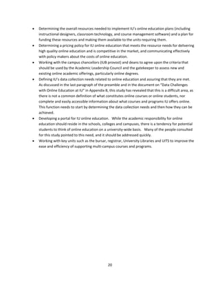    Determining the overall resources needed to implement IU’s online education plans (including 
        instructional designers, classroom technology, and course management software) and a plan for 
        funding these resources and making them available to the units requiring them. 
       Determining a pricing policy for IU online education that meets the resource needs for delivering 
        high quality online education and is competitive in the market, and communicating effectively 
        with policy makers about the costs of online education. 
       Working with the campus chancellors (IUB provost) and deans to agree upon the criteria that 
        should be used by the Academic Leadership Council and the gatekeeper to assess new and 
        existing online academic offerings, particularly online degrees. 
       Defining IU’s data collection needs related to online education and assuring that they are met.  
        As discussed in the last paragraph of the preamble and in the document on “Data Challenges 
        with Online Education at IU” in Appendix B, this study has revealed that this is a difficult area, as 
        there is not a common definition of what constitutes online courses or online students, nor 
        complete and easily accessible information about what courses and programs IU offers online.  
        This function needs to start by determining the data collection needs and then how they can be 
        achieved. 
       Developing a portal for IU online education.   While the academic responsibility for online 
        education should reside in the schools, colleges and campuses, there is a tendency for potential 
        students to think of online education on a university‐wide basis.   Many of the people consulted 
        for this study pointed to this need, and it should be addressed quickly. 
       Working with key units such as the bursar, registrar, University Libraries and UITS to improve the 
        ease and efficiency of supporting multi‐campus courses and programs. 




                                                     20 
 
 