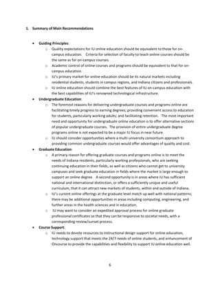 1. Summary of Main Recommendations 

 
       Guiding Principles:    
           o Quality expectations for IU online education should be equivalent to those for on‐
               campus education.    Criteria for selection of faculty to teach online courses should be 
               the same as for on‐campus courses.    
           o Academic control of online courses and programs should be equivalent to that for on‐
               campus education.    
           o IU’s primary market for online education should be its natural markets including 
               residential students, students in campus regions, and Indiana citizens and professionals.   
           o IU online education should combine the best features of IU on‐campus education with 
               the best capabilities of IU’s renowned technological infrastructure. 
       Undergraduate Education:   
           o The foremost reasons for delivering undergraduate courses and programs online are 
               facilitating timely progress to earning degrees; providing convenient access to education 
               for students, particularly working adults; and facilitating retention.   The most important 
               need and opportunity for undergraduate online education is to offer alternative sections 
               of popular undergraduate courses.  The provision of entire undergraduate degree 
               programs online is not expected to be a major IU focus in near future. 
           o IU should consider opportunities where a multi‐university consortium approach to 
               providing common undergraduate courses would offer advantages of quality and cost.   
       Graduate Education:   
           o A primary reason for offering graduate courses and programs online is to meet the 
               needs of Indiana residents, particularly working professionals, who are seeking 
               continuing education in their fields, as well as citizens who cannot get to university 
               campuses and seek graduate education in fields where the market is large enough to 
               support an online degree.   A second opportunity is in areas where IU has sufficient 
               national and international distinction, or offers a sufficiently unique and useful 
               curriculum, that it can attract new markets of students, within and outside of Indiana.   
           o IU’s current online offerings at the graduate level match up well with national patterns; 
               there may be additional opportunities in areas including computing, engineering, and 
               further areas in the health sciences and in education.  
           o  IU may want to consider an expedited approval process for online graduate 
               professional certificates so that they can be responsive to societal needs, with a 
               corresponding review/sunset process.   
       Course Support:  
           o IU needs to devote resources to instructional design support for online education, 
               technology support that meets the 24/7 needs of online students, and enhancement of 
               Oncourse to provide the capabilities and flexibility to support IU online education well.   

 

                                                    6 
 
 