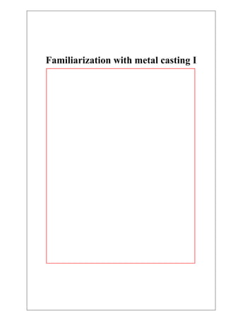 Familiarization with metal casting I
Semester – 04
Manufacturing Engineering - II
ME 2170
Index No Name Mark
160595G Siriwardhana H.H.A.D
Workshop Name Foundry shop
Course B. Sc Engineering
Department Mechanical Engineering
Group M2.5
Date of Performance 21.11.2018
Date of Submission 05.12.2018
Due date of submission 03.12.2018
Department of Mechanical Engineering
University of Moratuwa
Sri Lanka
Ashika
 