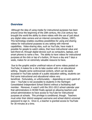 Overview

 Although the idea of using media for instructional purposes has been
around since the beginning of the 20th century, the 21st century has
brought the world the ability to share videos with the use of just about
any digital video camera and an internet connection (Reiser, 1997).
This technology enables countless possibilities for using and sharing
videos for instructional purposes to any setting with internet
capabilities. Video-sharing sites, such as YouTube, have made it
possible for people to watch videos, that have instructional value and
lack-there-of, through digital devices such as computers, laptops, and
smart phones to name a few. The ability to have videos for instructional
purposes at the click or tap of a button, 24 hours a day and 7 days a
week, makes for an extremely valuable resource to have.

 Due to the graphic and/or unethical nature of some videos posted on
YouTube; it makes for a cite to take caution with in an educational
setting. Despite some controversial content, which can be easily
accessed in YouTube outside of a public education setting, students can
find some instructional and educational videos very
beneficial. Fortunately, or unfortunately -- depending on one's point-of-
view -- YouTube is not accessible to students in the Harlingen
Consolidated Independent School District without a facilitating staff
member. Moreover, it wasn't until the 2011-2012 school calendar year
that administrators in HCISD finally agreed on allowing teachers and
school administrators to have access to YouTube for instructional
purposes at schools. This privilege is conditional, though. Teachers
must enter their district assigned username and school district universal
password to sign in. Once in, a teacher is granted access to YouTube
for 30 minutes at a time.
 