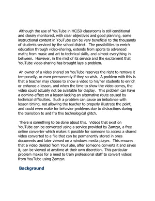 Although the use of YouTube in HCISD classrooms is still conditional
and closely monitored, with clear objectives and good planning, some
instructional content in YouTube can be very beneficial to the thousands
of students serviced by the school district. The possibilities to enrich
education through video-sharing, extends from sports to advanced
math; from music and art to technical skills, and almost everything in
between. However, in the mist of its service and the excitement that
YouTube video-sharing has brought lays a problem.

 An owner of a video shared on YouTube reserves the right to remove it
temporarily, or even permanently if they so wish. A problem with this is
that a teacher may choose to show a video to his/her students to enrich
or enhance a lesson, and when the time to show the video comes, the
video could actually not be available for display. This problem can have
a domino-effect on a lesson lacking an alternative route caused by
technical difficulties. Such a problem can cause an imbalance with
lesson timing, not allowing the teacher to properly illustrate the point,
and could even make for behavior problems due to distractions during
the transition to and fro this technological glitch.

 There is something to be done about this. Videos that exist on
YouTube can be converted using a service provided by Zamzar, a free
online converter which makes it possible for someone to access a shared
video converted to a file that can be permanently stored in ones
documents and later viewed on a windows media player. This ensures
that a video deleted from YouTube, after someone converts it and saves
it, can be viewed at anytime at their own discretion. This particular
problem makes for a need to train professional staff to convert videos
from YouTube using Zamzar.

Background
 