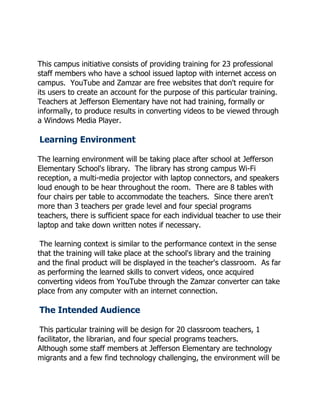 This campus initiative consists of providing training for 23 professional
staff members who have a school issued laptop with internet access on
campus. YouTube and Zamzar are free websites that don't require for
its users to create an account for the purpose of this particular training.
Teachers at Jefferson Elementary have not had training, formally or
informally, to produce results in converting videos to be viewed through
a Windows Media Player.

Learning Environment

The learning environment will be taking place after school at Jefferson
Elementary School's library. The library has strong campus Wi-Fi
reception, a multi-media projector with laptop connectors, and speakers
loud enough to be hear throughout the room. There are 8 tables with
four chairs per table to accommodate the teachers. Since there aren't
more than 3 teachers per grade level and four special programs
teachers, there is sufficient space for each individual teacher to use their
laptop and take down written notes if necessary.

 The learning context is similar to the performance context in the sense
that the training will take place at the school's library and the training
and the final product will be displayed in the teacher's classroom. As far
as performing the learned skills to convert videos, once acquired
converting videos from YouTube through the Zamzar converter can take
place from any computer with an internet connection.

The Intended Audience

 This particular training will be design for 20 classroom teachers, 1
facilitator, the librarian, and four special programs teachers.
Although some staff members at Jefferson Elementary are technology
migrants and a few find technology challenging, the environment will be
 