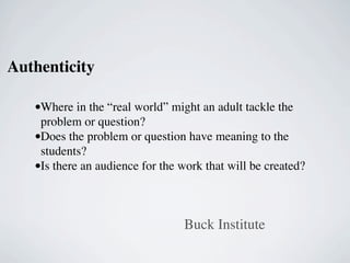 Authenticity

   •Where in the “real world” might an adult tackle the
    problem or question?
   •Does the problem or question have meaning to the
    students?
   •Is there an audience for the work that will be created?


                                 Buck Institute
 