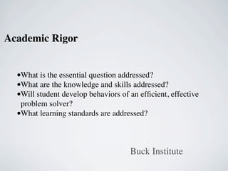 Academic Rigor


  •What is the essential question addressed?
  •What are the knowledge and skills addressed?
  •Will student develop behaviors of an efﬁcient, effective
   problem solver?
  •What learning standards are addressed?


                                     Buck Institute
 