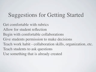 Suggestions for Getting Started
Get comfortable with rubrics
Allow for student reﬂection
Begin with comfortable collaborations
Give students permission to make decisions
Teach work habit - collaboration skills, organization, etc.
Teach students to ask questions
Use something that is already created
 