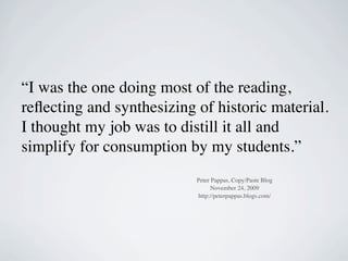“I was the one doing most of the reading,
reﬂecting and synthesizing of historic material.
I thought my job was to distill it all and
simplify for consumption by my students.”
                           Peter Pappas, Copy/Paste Blog
                                 November 24, 2009
                            http://peterpappas.blogs.com/
 