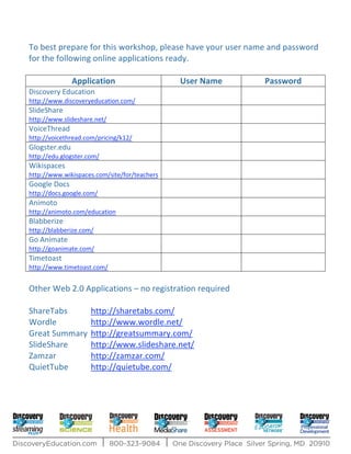 To best prepare for this workshop, please have your user name and password
for the following online applications ready.

               Application                    User Name     Password
Discovery Education
http://www.discoveryeducation.com/
SlideShare
http://www.slideshare.net/
VoiceThread
http://voicethread.com/pricing/k12/
Glogster.edu
http://edu.glogster.com/
Wikispaces
http://www.wikispaces.com/site/for/teachers
Google Docs
http://docs.google.com/
Animoto
http://animoto.com/education
Blabberize
http://blabberize.com/
Go Animate
http://goanimate.com/
Timetoast
http://www.timetoast.com/


Other Web 2.0 Applications – no registration required

ShareTabs            http://sharetabs.com/
Wordle               http://www.wordle.net/
Great Summary        http://greatsummary.com/
SlideShare           http://www.slideshare.net/
Zamzar               http://zamzar.com/
QuietTube            http://quietube.com/
 
