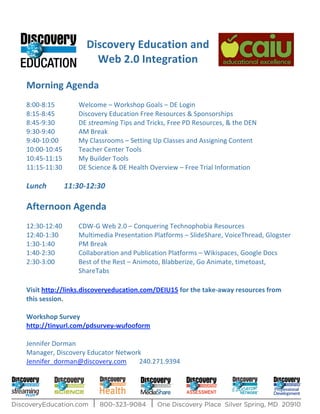 Discovery Education and
                      Web 2.0 Integration
                                                              Morning Agenda
8:00-8:15        Welcome – Workshop Goals – DE Login
8:15-8:45        Discovery Education Free Resources & Sponsorships
8:45-9:30        DE streaming Tips and Tricks, Free PD Resources, & the DEN
9:30-9:40        AM Break
9:40-10:00       My Classrooms – Setting Up Classes and Assigning Content
10:00-10:45      Teacher Center Tools
10:45-11:15      My Builder Tools
11:15-11:30      DE Science & DE Health Overview – Free Trial Information

Lunch         11:30-12:30

Afternoon Agenda
12:30-12:40      CDW-G Web 2.0 – Conquering Technophobia Resources
12:40-1:30       Multimedia Presentation Platforms – SlideShare, VoiceThread, Glogster
1:30-1:40        PM Break
1:40-2:30        Collaboration and Publication Platforms – Wikispaces, Google Docs
2:30-3:00        Best of the Rest – Animoto, Blabberize, Go Animate, timetoast,
                 ShareTabs

Visit http://links.discoveryeducation.com/DEIU15 for the take-away resources from
this session.

Workshop Survey
http://tinyurl.com/pdsurvey-wufooform

Jennifer Dorman
Manager, Discovery Educator Network
Jennifer_dorman@discovery.com     240.271.9394
 