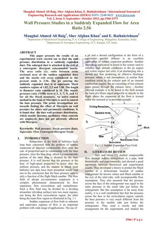 Maughal Ahmed Ali Baig, Sher Afghan Khan, E. Rathakrishnan / International Journal of
       Engineering Research and Applications (IJERA) ISSN: 2248-9622 www.ijera.com
                    Vol. 2, Issue 5, September- October 2012, pp.1566-1573
     Wall Pressure Studies in a Suddenly Expanded Flow for Area
                               Ratio 2.56
     Maughal Ahmed Ali Baig1, Sher Afghan Khan1 and E. Rathakrishnan2
       1
           Department of Mechanical Engineering, P.A. College of Engineering, Mangalore, Karnataka, India.
                          2
                            Department of Aerospace Engineering, I.I.T, Kanpur, UP, India.


 ABSTRACT
         This paper presents the results of an              a jet and a shroud configuration in the form of a
 experimental work carried out to find the wall             supersonic parallel diffuser is an excellent
 pressure distribution in a suddenly expanded               application of sudden expansion problems. Another
 duct. The enlarged duct is attached to the exit of         interesting application is found in the system used to
 a convergent- divergent axisymmetric nozzle.               simulate high altitude conditions in the jet engine
 The area ratio (i.e. ratio between cross                   and rocket engine test cells; a jet discharging into a
 sectional area of the sudden expansion duct                shroud and thus producing an effective discharge
 and the nozzle exit area) considered in the                pressure, which is sub atmospheric. A similar flow
 present study is 2.56. The jet entering the                condition exists in the exhaust port of an internal
 suddenly expanded duct is at supersonic Mach               combustion engine, the jet consisting of hot exhaust
 numbers regime of 1.87, 2.2 and 2.58. The length           gases passes through the exhaust valve. Another
 to diameter ratio considered is 10. The nozzle             relevant example is to be found in the flow around
 pressure ratio (NPR) used is 3, 5, 7, 9, and 11            the base of a blunt edged projectile or missile in the
 for all the Mach numbers. An active control                flight where the expansion of the flow is inward
 method in the form of Microjets is used to control         rather the outward as in previous example.
 the base pressure. The prime investigations are
 towards finding the effect of Microjets on wall
 pressure for above said parametric conditions. It
 is found that the duct wall pressure distribution,
 which usually becomes oscillatory when controls
 are employed, does not get adversely affected
 with Microjets.

 Keywords: Wall pressure, Nozzle pressure Ratio,
 Supersonic Flow, Convergent-Divergent Nozzle

I.    INTRODUCTION
           Researchers in the field of ballistics have
 long been concerned with the problem of sudden                      Fig.1.1. Sudden Expansion Flow Field
 expansion of external compressible flow over the
 rear of projectiles and its relationship with the base     II.    LITERATURE REVIEW
 pressure, since the base drag, which is a considerable                Hall and Orme [1] studied compressible
 portion of the total drag is dictated by the base          flow through sudden enlargement in a pipe, both
 pressure. It is well known that the pressure at the        theoretically and experimentally, and showed a good
 base of high-speed projectiles is lower than the           agreement between theoretical and experimental
 ambient pressure, and the manner in which most             results. They developed a theory to predict the Mach
 ballistics test data have been presented would lead        number in a downstream location of sudden
 one to the conclusion that the base pressure ratio is      enlargement for known values and Mach number at
 only a function of the flight Mach number. The flow        the exit of the inlet tube, with incompressible flow
 field of abrupt axi-symmetric expansion is a               assumption. They also assumed that the pressure
 complex phenomenon characterized by flow                   across the face of the enlargement was equal to the
 separation, flow recirculation and reattachment.           static pressure in the small tube just before the
 Such a flow field may be divided by a dividing             enlargement. But this assumption is far away from
 streamline (dividing surface) into two main regions,       reality, it is a well established fact that the pressure
 one being the flow recirculation region, the other         across the face in the recirculation region, namely
 being the main flow region as illustrated in Fig. 1.1      the base pressure is very much different from the
           Sudden expansion of flow both in subsonic        pressure in the smaller tube just before the
 and supersonic regimes of flow is an important             enlargement. They used a nozzle and tube
 problem with wide range of applications. The use of        arrangement for the experiments and studied the


                                                                                                  1566 | P a g e
 