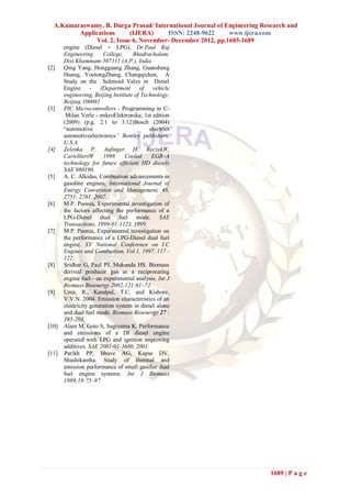 A.Kumaraswamy, B. Durga Prasad/ International Journal of Engineering Research and
         Applications      (IJERA)     ISSN: 2248-9622      www.ijera.com
              Vol. 2, Issue 6, November- December 2012, pp.1685-1689
       engine (Diesel + LPG), Dr.Paul Raj
       Engineering      College,     Bhadrachalam,
       Dist.Khammam-507111 (A.P.), India
[2]    Qing Yang, Hongguang Zhang, Guansheng
       Huang, YoutongZhang, Changqichen, A
       Study on the Solenoid Valve in Diesel
       Engine - (Department             of vehicle
       engineering, Beijing Institute of Technology,
       Beijing 100081
[3]    PIC Microcontrollers - Programming in C-
        Milan Verle - mikroElektronika; 1st edition
       (2009) (p.g. 2.1 to 3.12)Bosch (2004)
       “automotive                          electrics
       automotiveelectronics” Bentley publishers,
       U.S.A
[4]    Zelenka P, Aufinger H, ReczekW,
       CartellieriW     1998      Cooled     EGR–A
       technology for future efficient HD diesels
       SAE 980190.
[5]    A. C. Alkidas, Combustion advancements in
       gasoline engines, International Journal of
       Energy Conversion and Management, 48,
       2751- 2761, 2007.
[6]    M.P. Poonia, Experimental investigation of
       the factors affecting the performance of a
       LPG-Diesel dual fuel mode. SAE
       Transactions, 1999-01-1123, 1999.
[7]    M.P. Poonia, Experimental investigation on
       the performance of a LPG-Diesel dual fuel
       engine. XV National Conference on I.C
       Engines and Combustion, Vol.1, 1997, 117 -
       122.
[8]    Sridhar G, Paul PJ, Mukunda HS. Biomass
       derived producer gas as a reciprocating
       engine fuel—an experimental analysis. Int J
       Biomass Bioenergy 2002;121:61–72.
[9]    Uma, R., Kandpal, T.C. and Kishore,
       V.V.N. 2004. Emission characteristics of an
       electricity generation system in diesel alone
       and dual fuel mode. Biomass Bioenergy 27 :
       195-203.
[10]   Alam M, Goto S, Sugiyama K. Performance
       and emissions of a DI diesel engine
       operated with LPG and ignition improving
       additives. SAE 2001-01-3680, 2001.
[11]   Parikh PP, Bhave AG, Kapse DV,
       Shashikantha. Study of thermal and
       emission performance of small gasifier dual
       fuel engine systems. Int J Biomass
       1989;19:75–97.




                                                                          1689 | P a g e
 